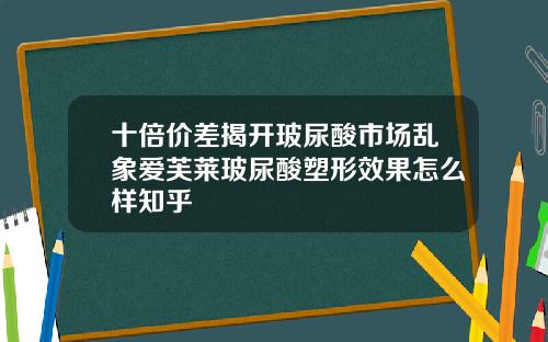 十倍价差揭开玻尿酸市场乱象爱芙莱玻尿酸塑形效果怎么样知乎