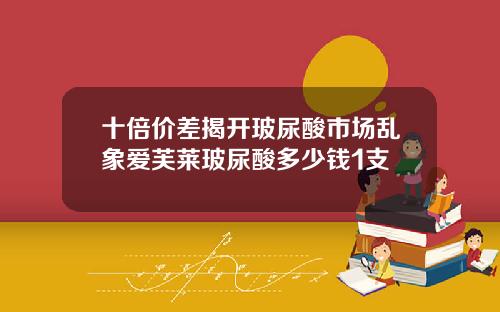 十倍价差揭开玻尿酸市场乱象爱芙莱玻尿酸多少钱1支