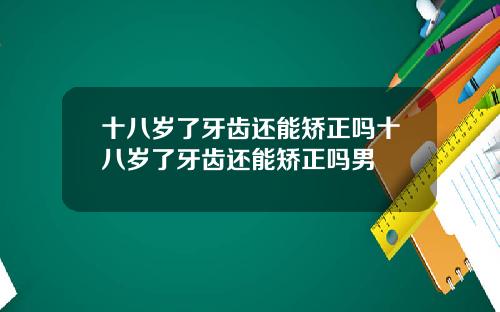 十八岁了牙齿还能矫正吗十八岁了牙齿还能矫正吗男