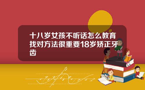 十八岁女孩不听话怎么教育找对方法很重要18岁矫正牙齿