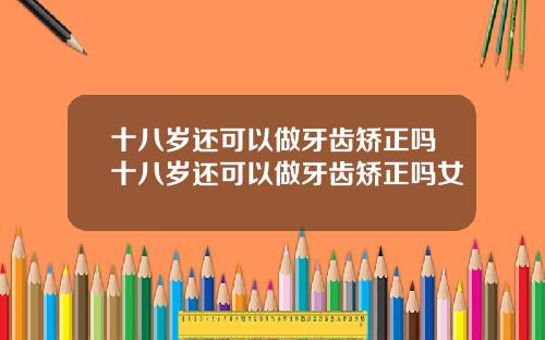 十八岁还可以做牙齿矫正吗十八岁还可以做牙齿矫正吗女