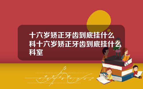 十六岁矫正牙齿到底挂什么科十六岁矫正牙齿到底挂什么科室