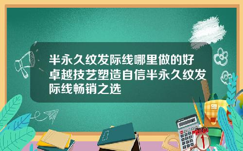 半永久纹发际线哪里做的好卓越技艺塑造自信半永久纹发际线畅销之选