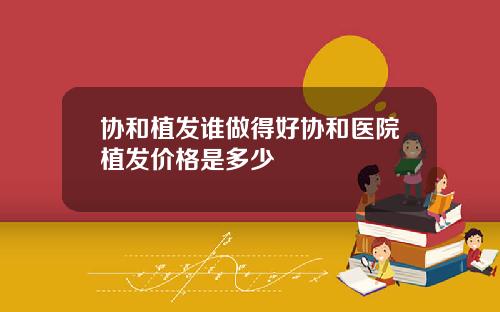 协和植发谁做得好协和医院植发价格是多少