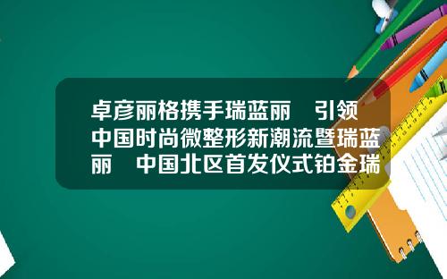 卓彦丽格携手瑞蓝丽瑅引领中国时尚微整形新潮流暨瑞蓝丽瑅中国北区首发仪式铂金瑞蓝玻尿酸价格多少一支
