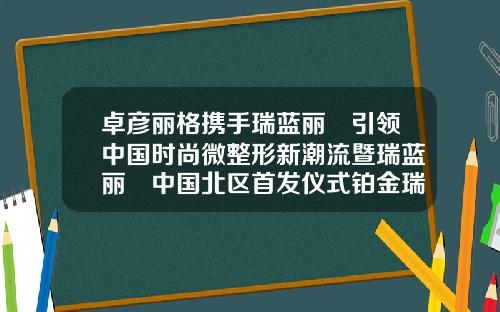 卓彦丽格携手瑞蓝丽瑅引领中国时尚微整形新潮流暨瑞蓝丽瑅中国北区首发仪式铂金瑞蓝玻尿酸可以维持多久