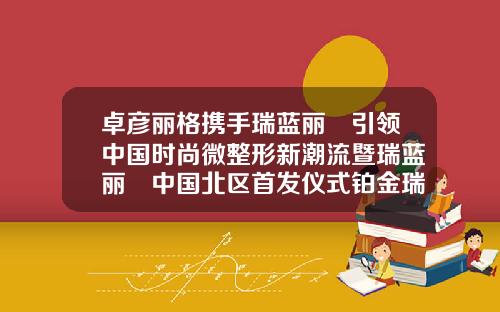 卓彦丽格携手瑞蓝丽瑅引领中国时尚微整形新潮流暨瑞蓝丽瑅中国北区首发仪式铂金瑞蓝玻尿酸是国产的还是进口的好