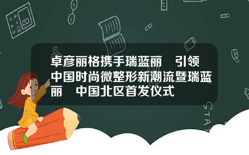 卓彦丽格携手瑞蓝丽瑅引领中国时尚微整形新潮流暨瑞蓝丽瑅中国北区首发仪式