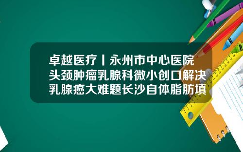卓越医疗丨永州市中心医院头颈肿瘤乳腺科微小创口解决乳腺癌大难题长沙自体脂肪填充面部医院哪家好