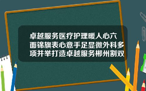 卓越服务医疗护理暖人心六面锦旗表心意手足显微外科多项并举打造卓越服务郴州割双皮哪家医院好