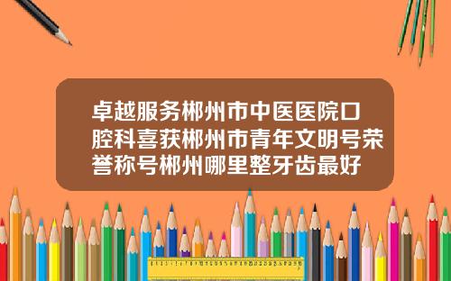 卓越服务郴州市中医医院口腔科喜获郴州市青年文明号荣誉称号郴州哪里整牙齿最好