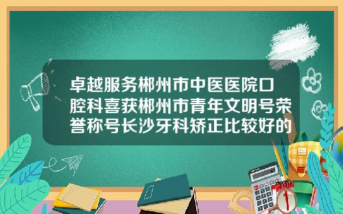 卓越服务郴州市中医医院口腔科喜获郴州市青年文明号荣誉称号长沙牙科矫正比较好的医院排名