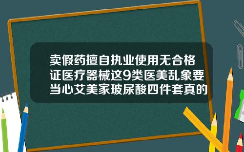 卖假药擅自执业使用无合格证医疗器械这9类医美乱象要当心艾美家玻尿酸四件套真的有用吗