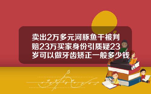 卖出2万多元河豚鱼干被判赔23万买家身份引质疑23岁可以做牙齿矫正一般多少钱
