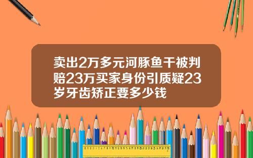 卖出2万多元河豚鱼干被判赔23万买家身份引质疑23岁牙齿矫正要多少钱