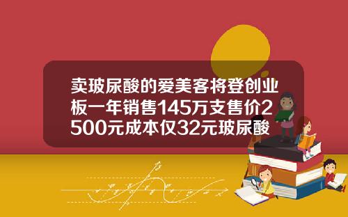 卖玻尿酸的爱美客将登创业板一年销售145万支售价2500元成本仅32元玻尿酸成本仅19元新闻