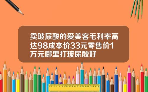 卖玻尿酸的爱美客毛利率高达98成本价33元零售价1万元哪里打玻尿酸好