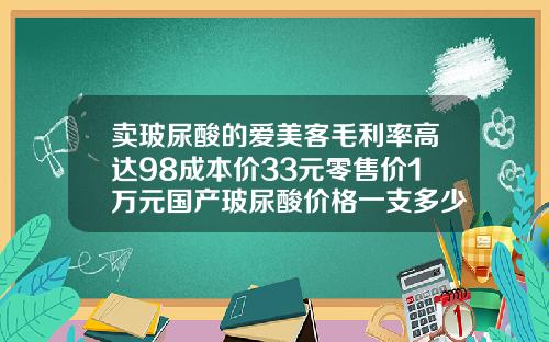 卖玻尿酸的爱美客毛利率高达98成本价33元零售价1万元国产玻尿酸价格一支多少钱啊