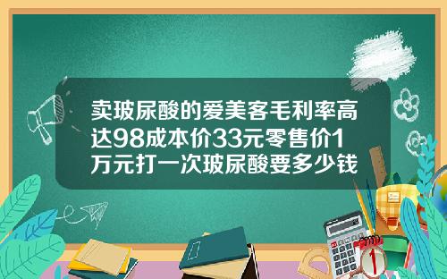 卖玻尿酸的爱美客毛利率高达98成本价33元零售价1万元打一次玻尿酸要多少钱