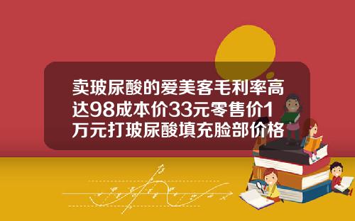 卖玻尿酸的爱美客毛利率高达98成本价33元零售价1万元打玻尿酸填充脸部价格