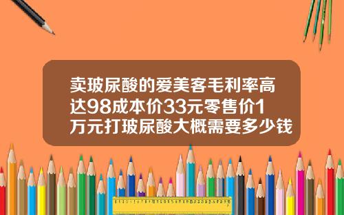 卖玻尿酸的爱美客毛利率高达98成本价33元零售价1万元打玻尿酸大概需要多少钱一针