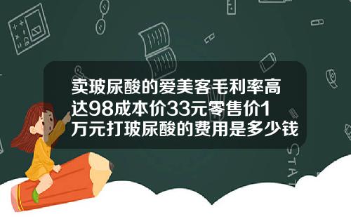 卖玻尿酸的爱美客毛利率高达98成本价33元零售价1万元打玻尿酸的费用是多少钱