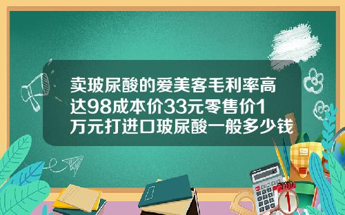 卖玻尿酸的爱美客毛利率高达98成本价33元零售价1万元打进口玻尿酸一般多少钱一支
