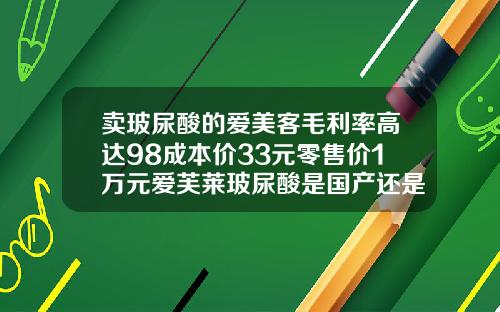 卖玻尿酸的爱美客毛利率高达98成本价33元零售价1万元爱芙莱玻尿酸是国产还是进口的啊