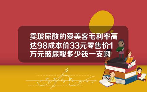 卖玻尿酸的爱美客毛利率高达98成本价33元零售价1万元玻尿酸多少钱一支啊