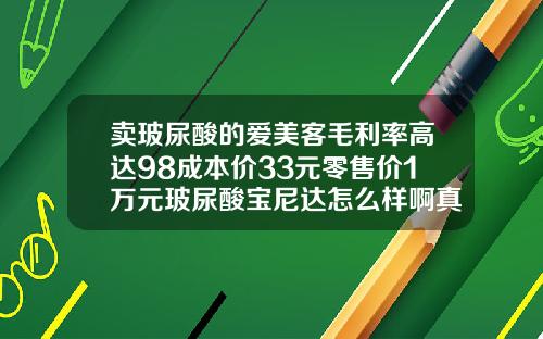 卖玻尿酸的爱美客毛利率高达98成本价33元零售价1万元玻尿酸宝尼达怎么样啊真的可以保持十年吗
