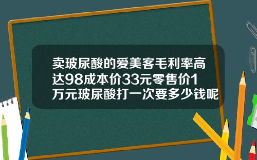 卖玻尿酸的爱美客毛利率高达98成本价33元零售价1万元玻尿酸打一次要多少钱呢