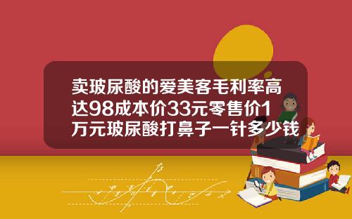 卖玻尿酸的爱美客毛利率高达98成本价33元零售价1万元玻尿酸打鼻子一针多少钱左右