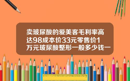 卖玻尿酸的爱美客毛利率高达98成本价33元零售价1万元玻尿酸整形一般多少钱一针