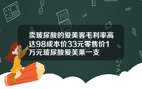 卖玻尿酸的爱美客毛利率高达98成本价33元零售价1万元玻尿酸爱芙莱一支