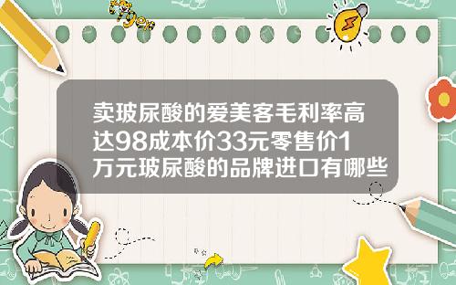 卖玻尿酸的爱美客毛利率高达98成本价33元零售价1万元玻尿酸的品牌进口有哪些