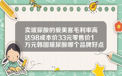 卖玻尿酸的爱美客毛利率高达98成本价33元零售价1万元韩国玻尿酸哪个品牌好点