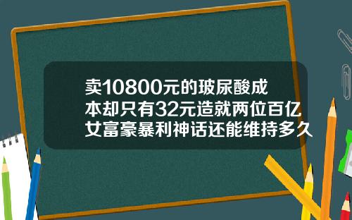 卖10800元的玻尿酸成本却只有32元造就两位百亿女富豪暴利神话还能维持多久玻尿酸成本高吗多少钱