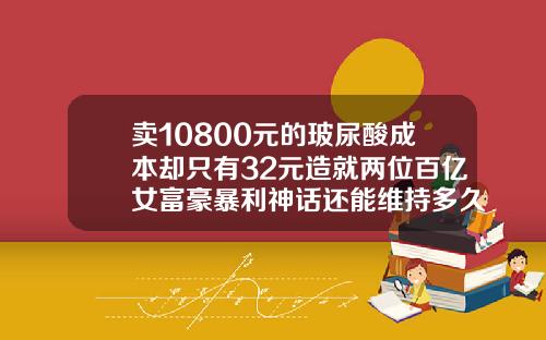卖10800元的玻尿酸成本却只有32元造就两位百亿女富豪暴利神话还能维持多久玻尿酸有可以维持几年的吗