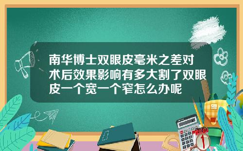 南华博士双眼皮毫米之差对术后效果影响有多大割了双眼皮一个宽一个窄怎么办呢