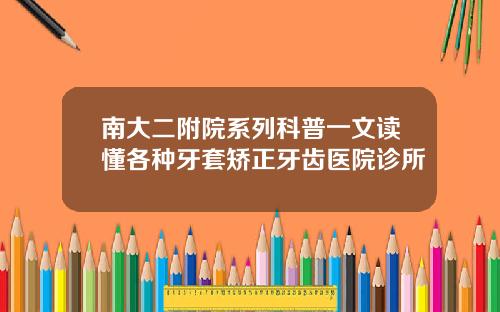 南大二附院系列科普一文读懂各种牙套矫正牙齿医院诊所