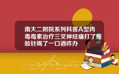 南大二附院系列科普A型肉毒毒素治疗三叉神经痛打了瘦脸针喝了一口酒咋办