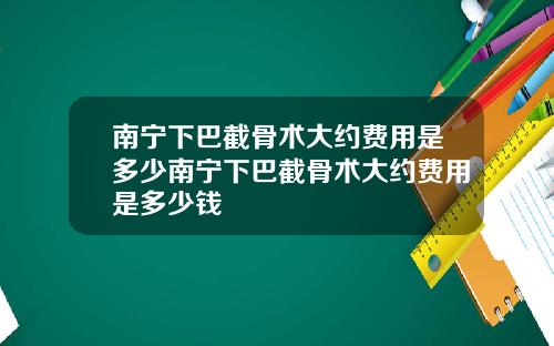 南宁下巴截骨术大约费用是多少南宁下巴截骨术大约费用是多少钱