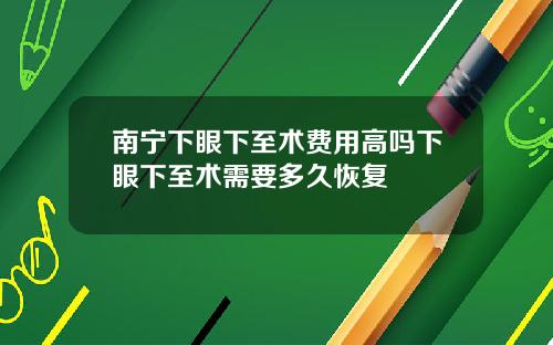 南宁下眼下至术费用高吗下眼下至术需要多久恢复