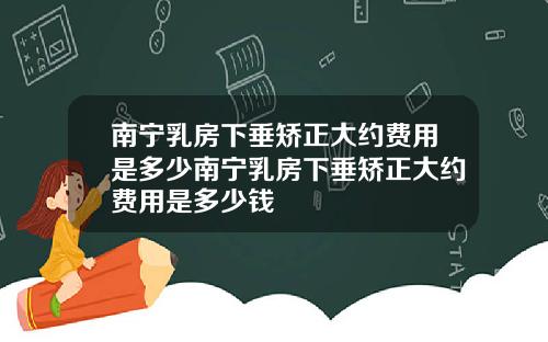 南宁乳房下垂矫正大约费用是多少南宁乳房下垂矫正大约费用是多少钱