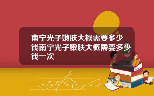 南宁光子嫩肤大概需要多少钱南宁光子嫩肤大概需要多少钱一次