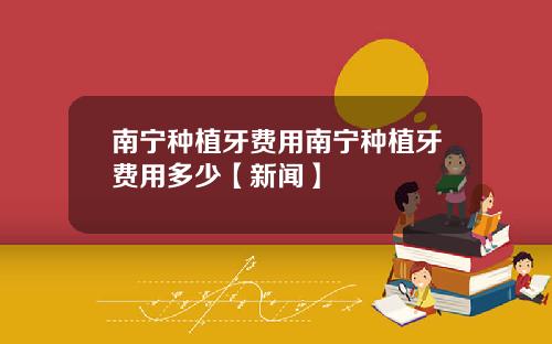南宁种植牙费用南宁种植牙费用多少【新闻】