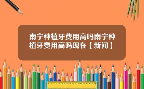 南宁种植牙费用高吗南宁种植牙费用高吗现在【新闻】