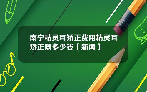 南宁精灵耳矫正费用精灵耳矫正器多少钱【新闻】