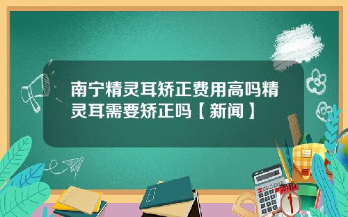 南宁精灵耳矫正费用高吗精灵耳需要矫正吗【新闻】