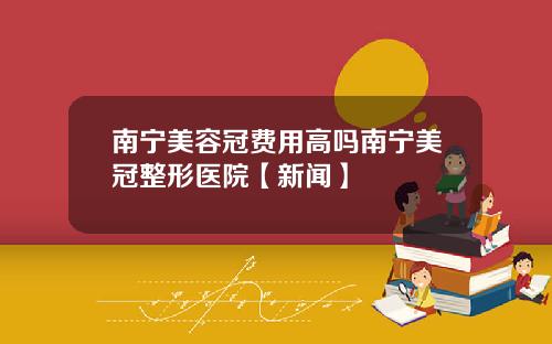 南宁美容冠费用高吗南宁美冠整形医院【新闻】